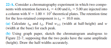 22-A. Consider a chromatography experiment in which two compo-
nents with retention factors k, = 4.00 and k2 = 5.00 are injected into
a column with N = 1.00 × 10° theoretical plates. The retention time
for the less-retained component is t,1 = 10.0 min.
(a) Calculate fm and 1,2. Find w12 (width at half-height) and w
(width at the base) for each peak.
(b) Using graph paper, sketch the chromatogram analogous to
Figure 22-7, supposing that the two peaks have the same amplitude
(height). Draw the half-widths accurately.
