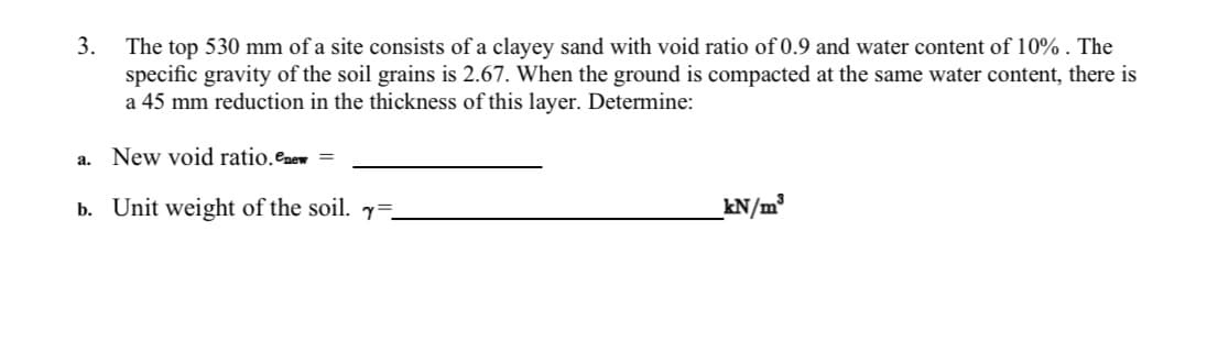 3.
The top 530 mm of a site consists of a clayey sand with void ratio of 0.9 and water content of 10% . The
specific gravity of the soil grains is 2.67. When the ground is compacted at the same water content, there is
a 45 mm reduction in the thickness of this layer. Determine:
New void ratio.enew
a.
b. Unit weight of the soil. =
kN/m?
