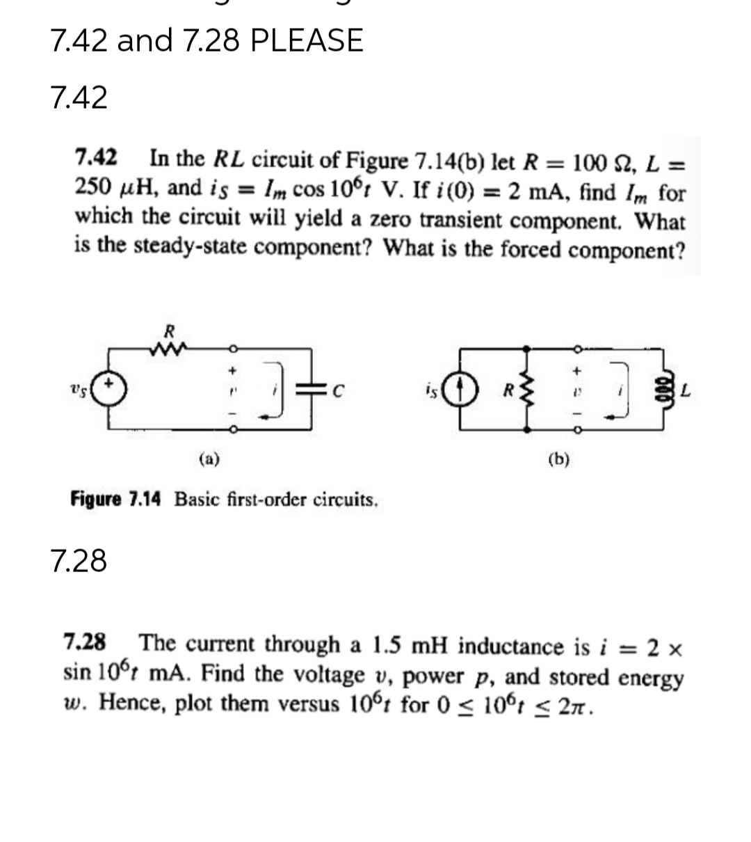 7.42 and 7.28 PLEASE
7.42
7.42 In the RL circuit of Figure 7.14(b) let R = 100 S2, L =
250 μH, and is = Im cos 10ºt V. If i (0) = 2 mA, find Im for
which the circuit will yield a zero transient component. What
is the steady-state component? What is the forced component?
Vs
R
7.28
J
(a)
Figure 7.14 Basic first-order circuits.
R
(b)
ell
L
7.28 The current through a 1.5 mH inductance is i = 2 x
sin 106 mA. Find the voltage v, power p, and stored energy
w. Hence, plot them versus 10°t for 0 ≤ 10°t ≤ 2π.