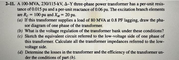 2-11. A 100-MVA, 230/115-kV, A-Y three-phase power transformer has a per-unit resis-
tance of 0.015 pu and a per-unit reactance of 0.06 pu. The excitation branch elements
are Rc 100 pu and XM = 20 pu.
=
(a) If this transformer supplies a load of 80 MVA at 0.8 PF lagging, draw the pha-
sor diagram of one phase of the transformer.
(b) What is the voltage regulation of the transformer bank under these conditions?
(c) Sketch the equivalent circuit referred to the low-voltage side of one phase of
this transformer. Calculate all the transformer impedances referred to the low-
voltage side.
(d) Determine the losses in the transformer and the efficiency of the transformer un-
der the conditions of part (b).