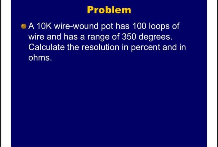Problem
A 10K wire-wound pot has 100 loops of
wire and has a range of 350 degrees.
Calculate the resolution in percent and in
ohms.