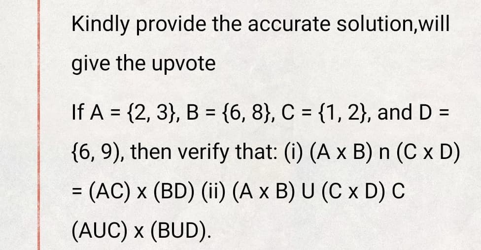 Kindly provide the accurate solution,will
give the upvote
If A = {2, 3}, B = {6, 8}, C = {1, 2}, and D =
%3D
%3D
%3D
{6, 9), then verify that: (i) (A x B) n (C x D)
(AC) x (BD) (ii) (A x B) U (C x D) C
%3D
(AUC) x (BUD).
