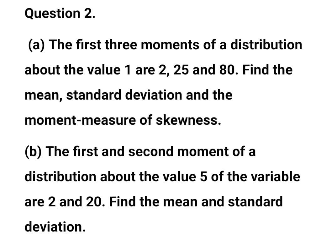 Question 2.
(a) The first three moments of a distribution
about the value 1 are 2, 25 and 80. Find the
mean, standard deviation and the
moment-measure of skewness.
(b) The first and second moment of a
distribution about the value 5 of the variable
are 2 and 20. Find the mean and standard
deviation.
