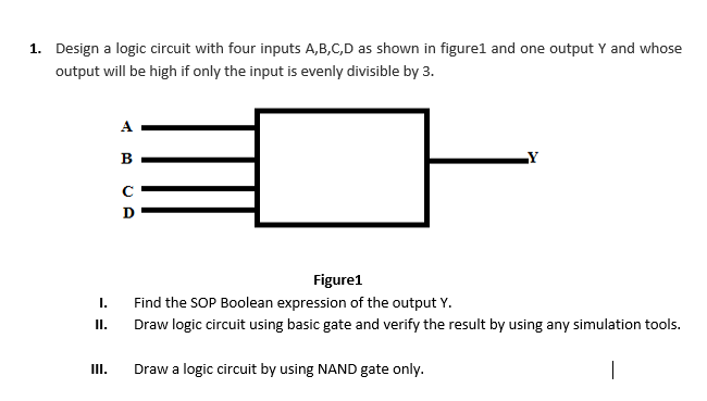 1. Design a logic circuit with four inputs A,B,C,D as shown in figure1 and one output Y and whose
output will be high if only the input is evenly divisible by 3.
A
B
LY
D
Figure1
I.
Find the SOP Boolean expression of the output Y.
I.
Draw logic circuit using basic gate and verify the result by using any simulation tools.
II.
Draw a logic circuit by using NAND gate only.
|
