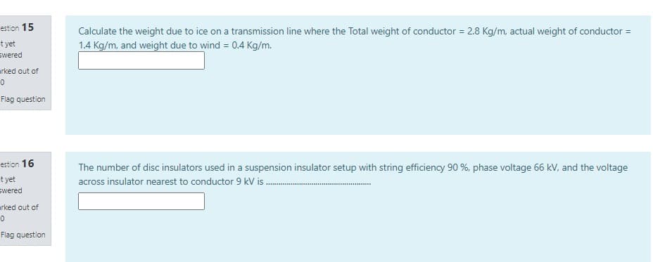 estion 15
Calculate the weight due to ice on a transmission line where the Total weight of conductor = 2.8 Kg/m, actual weight of conductor =
t yet
swered
1.4 Kg/m, and weight due to wind = 0.4 Kg/m.
arked out of
Flag question
estion 16
The number of disc insulators used in a suspension insulator setup with string efficiency 90 %, phase voltage 66 kV, and the voltage
t yet
across insulator nearest to conductor 9 kV is .
swered
arked out of
Flag question
