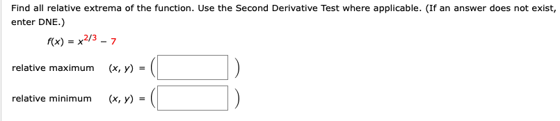 Find all relative extrema of the function. Use the Second Derivative Test where applicable. (If an answer does not exist,
enter DNE.)
f(x) = x2/3 - 7
(х, у) .
relative maximum
relative minimum
(х, у) %3D
