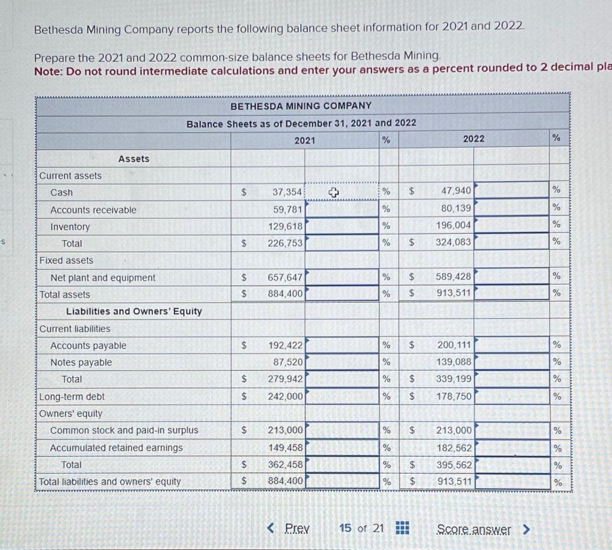 es
Bethesda Mining Company reports the following balance sheet information for 2021 and 2022
Prepare the 2021 and 2022 common-size balance sheets for Bethesda Mining.
Note: Do not round intermediate calculations and enter your answers as a percent rounded to 2 decimal pla
Current assets
Cash
Accounts receivable
Inventory
Total
Fixed assets
Net plant and equipment
Total assets
Assets
Current liabilities
Liabilities and Owners' Equity
Accounts payable
Notes payable
Total
Long-term debt
Owners' equity
BETHESDA MINING COMPANY
Balance Sheets as of December 31, 2021 and 2022
2021
%
Common stock and paid-in surplus
Accumulated retained earnings
Total
Total liabilities and owners' equity
$
$
$
$
$
$
$
$
$
$
37,354
59,781
129,618
226,753
657,647
884,400
192,422
87,520
279,942
242,000
213,000
149,458
362,458
884,400
< Prev
%
%
%
%
$
% $
% $
%
47,940
80,139
MI 196,004
$ 324,083
% $
%
% $
$
LA
15 of 21
$
2022
LA LA
213,000
%
182,562
% $ 395,562
%
913,511
$
589,428
913,511
200,111
139,088
339,199
178,750
Score answer >
%
%
%
%
%
%
%
%
%
%
%
%
%
%
%