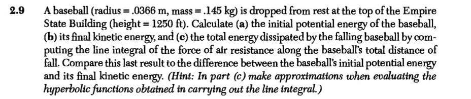 A baseball (radius = .0366 m, mass = .145 kg) is dropped from rest at the top of the Empire
State Building (height = 1250 ft). Calculate (a) the initial potential energy of the baseball,
(b) its final kinetic energy, and (c) the total energy dissipated by the falling baseball by com-
puting the line integral of the force of air resistance along the baseball's total distance of
fall. Compare this last result to the difference between the baseball's initial potential energy
and its final kinetic energy. (Hint: In part (c) make approximations when evaluating the
hyperbolic functions obtained in carrying out the line integral.)
2.9
