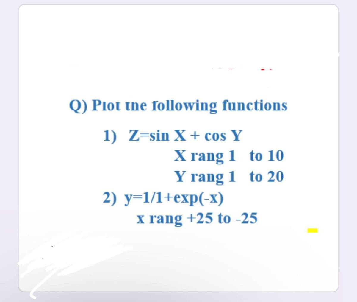 Q) Plot the following functions
1) Z=sin X + cos Y
X rang 1 to 10
Y rang 1 to 20
2) y=1/1+exp(-x)
x rang +25 to-25