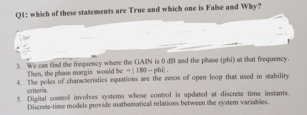 Q1: which of these statements are True and which one is False and Why?
sa.
3. We can find the frequency where the GAIN is 0 dB and the phase (phi) at that frequency.
Then, the phase margin would be = | 180-phil.
4. The poles of characteristics equations are the zeros of open loop that used in stability
criteria.
updated at discrete time instants.
5. Digital control involves systems whose control
Discrete-time models provide mathematical relations between the system variables.