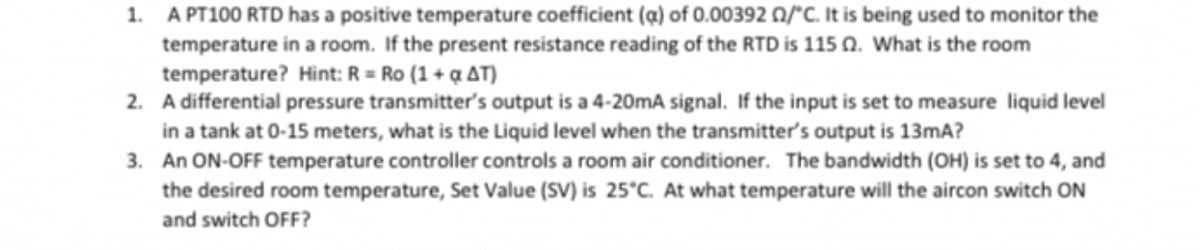 1. A PT100 RTD has a positive temperature coefficient (a) of 0.00392 0/°C. It is being used to monitor the
temperature in a room. If the present resistance reading of the RTD is 115 02. What is the room
temperature? Hint: R = Ro (1+q AT)
2. A differential pressure transmitter's output is a 4-20mA signal. If the input is set to measure liquid level
in a tank at 0-15 meters, what is the Liquid level when the transmitter's output is 13mA?
3. An ON-OFF temperature controller controls a room air conditioner. The bandwidth (OH) is set to 4, and
the desired room temperature, Set Value (SV) is 25°C. At what temperature will the aircon switch ON
and switch OFF?