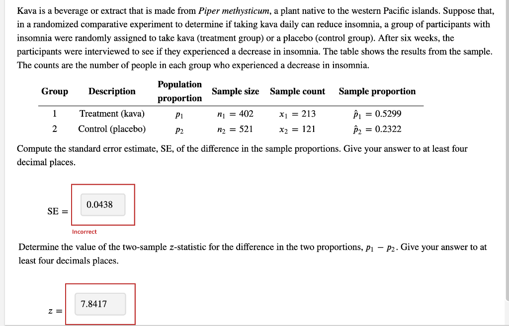 Kava is a beverage or extract that is made from Piper methysticum, a plant native to the western Pacific islands. Suppose that,
in a randomized comparative experiment to determine if taking kava daily can reduce insomnia, a group of participants with
insomnia were randomly assigned to take kava (treatment group) or a placebo (control group). After six weeks, the
participants were interviewed to see if they experienced a decrease in insomnia. The table shows the results from the sample.
The counts are the number of people in each group who experienced a decrease in insomnia.
Group
Description
Population
proportion
Sample size Sample count
Sample proportion
1
Treatment (kava)
P1
n₁ = 402
x1 = 213
P₁ = 0.5299
2 Control (placebo)
P2
n₂ = 521
x₂ = 121
P2 = 0.2322
Compute the standard error estimate, SE, of the difference in the sample proportions. Give your answer to at least four
decimal places.
0.0438
SE =
Incorrect
Determine the value of the two-sample z-statistic for the difference in the two proportions, p₁ - P2. Give your answer to at
least four decimals places.
7.8417
z =