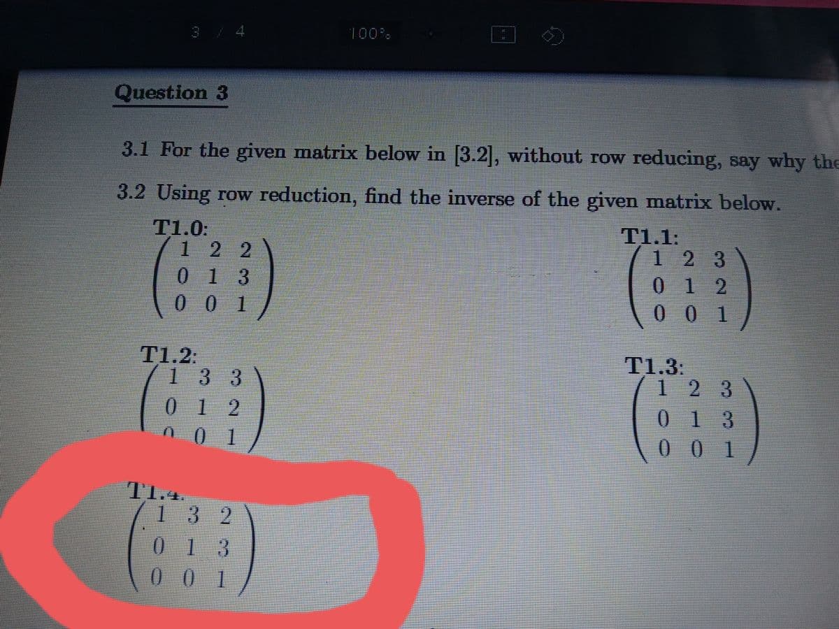 3/4
100%
Question 3
3.1 For the given matrix below in 3.2, without row reducing, say why the
3.2 Using row reduction, find the inverse of the given matrix below.
T1.0:
122
013
00 1
T1.1:
123
012
00 1
T1.2:
133
T1.3:
123
0 12
01
013
1.
1 3 2
01 3
0 01
