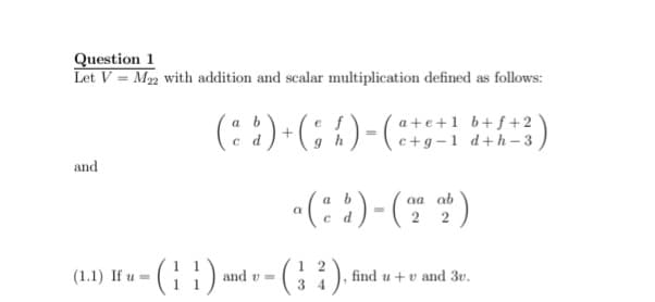 Question 1
Let V = M, with addition and scalar multiplication defined as follows:
(: :)-(; 1)-(
a+e+1 b+f+2
c+g -1 d+h–3
a b
P
and
«(::).
-(- *)
aa ab
2 2
(; )
-(; :).
(1.1) If u =
1
and v =
find u +v and 3v.
34
