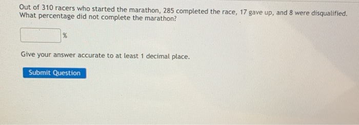 Out of 310 racers who started the marathon, 285 completed the race, 17 gave up, and 8 were disqualified.
What percentage did not complete the marathon?
Give your answer accurate to at least 1 decimal place.
Submit Question
