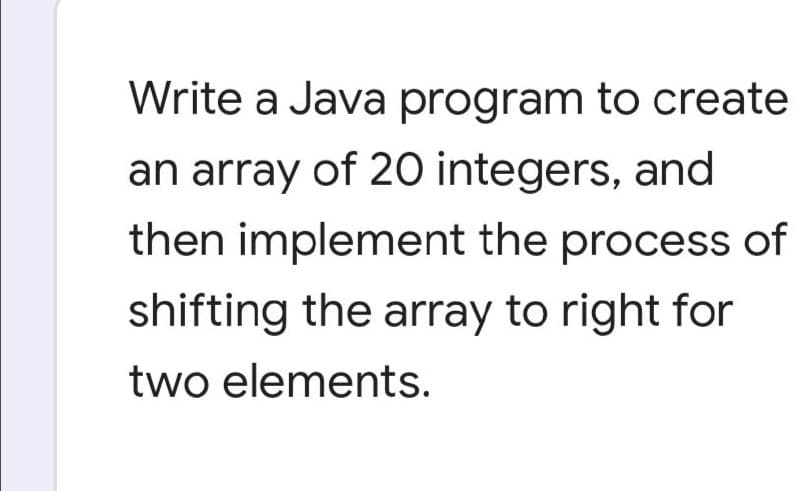 Write a Java program to create
an array of 20 integers, and
then implement the process of
shifting the array to right for
two elements.
