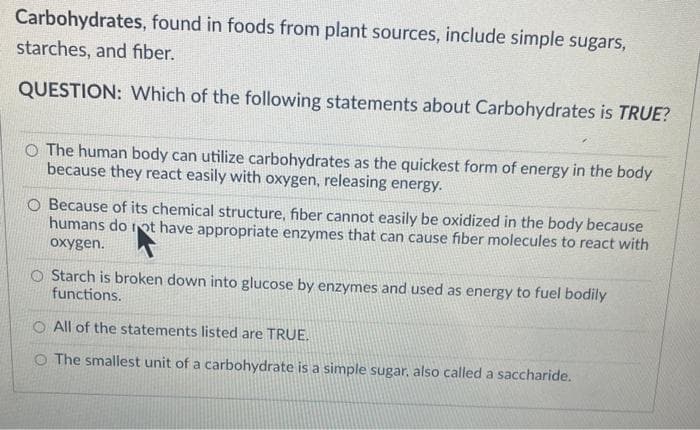 Carbohydrates, found in foods from plant sources, include simple sugars,
starches, and fiber.
QUESTION: Which of the following statements about Carbohydrates is TRUE?
O The human body can utilize carbohydrates as the quickest form of energy in the body
because they react easily with oxygen, releasing energy.
O Because of its chemical structure, fiber cannot easily be oxidized in the body because
humans do not have appropriate enzymes that can cause fiber molecules to react with
oxygen.
O Starch is broken down into glucose by enzymes and used as energy to fuel bodily
functions.
O All of the statements listed are TRUE.
O The smallest unit of a carbohydrate is a simple sugar, also called a saccharide.