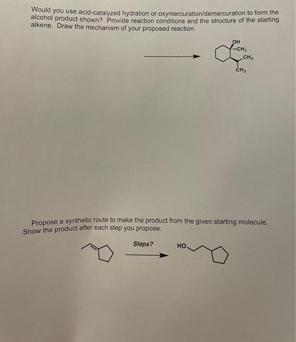 Would you use acid-catalyzed hydration or oxymercuration/demercuration to form the
alcohol product shown? Provide reaction conditions and the structure of the starting
alkene. Draw the mechanism of your proposed reaction.
OH
...CH3
CH₂
HO.
CH₂
Propose a synthetic route to make the product from the given starting molecule.
Show the product after each step you propose.
Steps?