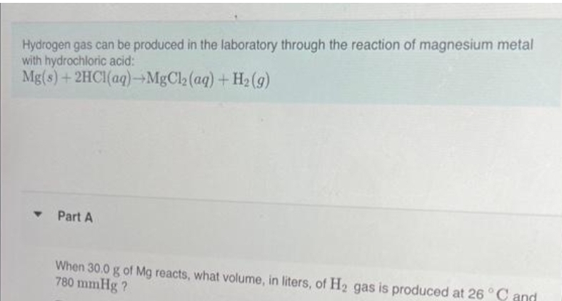 Hydrogen gas can be produced in the laboratory through the reaction of magnesium metal
with hydrochloric acid:
Mg(s) + 2HCl(aq)→MgCl₂
(aq) + H₂(g)
▾ Part A
When 30.0 g of Mg reacts, what volume, in liters, of H₂ gas is produced at 26 °C and
780 mmHg?