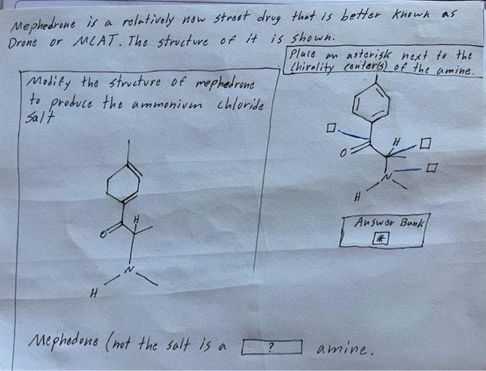 Mephedrone is a relatively now street drug that is better known as
Drone or MLAT. The structure of it is shown.
Modify the structure of mephedrone
to produce the ammoniven chloride
Salt
H
Mephedone (not the salt is a
?
Place an asterisk next to the
(Chirality conter(s) of the amine.
H
Answer Bunk
*
amine.