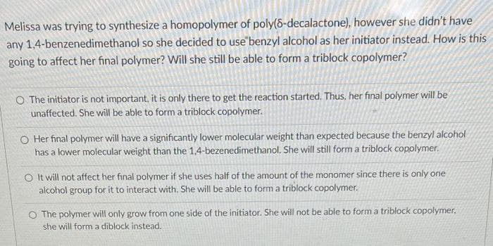 Melissa was trying to synthesize a homopolymer of poly(8-decalactone), however she didn't have
any 1,4-benzenedimethanol so she decided to use benzyl alcohol as her initiator instead. How is this
going to affect her final polymer? Will she still be able to form a triblock copolymer?
O The initiator is not important, it is only there to get the reaction started. Thus, her final polymer will be
unaffected. She will be able to form a triblock copolymer.
O Her final polymer will have a significantly lower molecular weight than expected because the benzyl alcohol
has a lower molecular weight than the 1,4-bezenedimethanol. She will still form a triblock copolymer.
O It will not affect her final polymer if she uses half of the amount of the monomer since there is only one
alcohol group for it to interact with. She will be able to form a triblock copolymer.
O The polymer will only grow from one side of the initiator. She will not be able to form a triblock copolymer,
she will form a diblock instead.