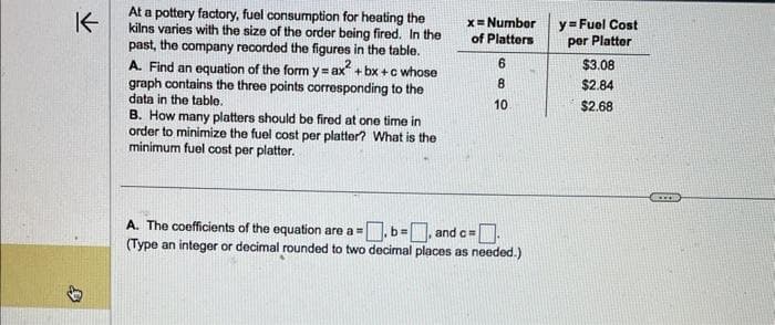 K
D
At a pottery factory, fuel consumption for heating the
kilns varies with the size of the order being fired. In the
past, the company recorded the figures in the table.
A. Find an equation of the form y = ax²+bx+c whose
graph contains the three points corresponding to the
data in the table.
B. How many platters should be fired at one time in
order to minimize the fuel cost per platter? What is the
minimum fuel cost per platter.
x = Number
of Platters
6
8
10
A. The coefficients of the equation are a =
=.b=
and c=
(Type an integer or decimal rounded to two decimal places as needed.)
y=Fuel Cost
per Platter
$3.08
$2.84
$2.68
www