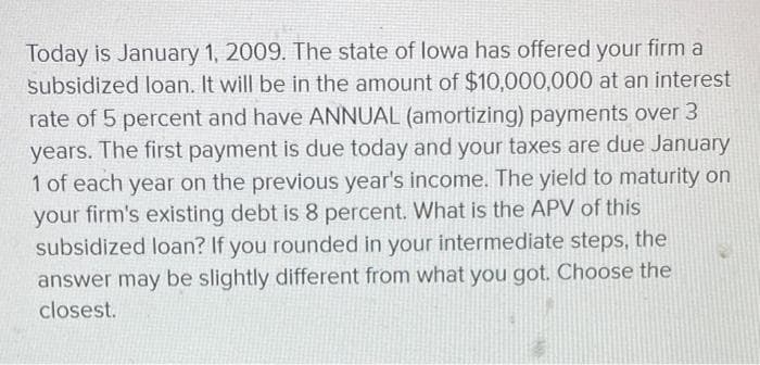 Today is January 1, 2009. The state of lowa has offered your firm a
subsidized loan. It will be in the amount of $10,000,000 at an interest
rate of 5 percent and have ANNUAL (amortizing) payments over 3
years. The first payment is due today and your taxes are due January
1 of each year on the previous year's income. The yield to maturity on
your firm's existing debt is 8 percent. What is the APV of this
subsidized loan? If you rounded in your intermediate steps, the
answer may be slightly different from what you got. Choose the
closest.