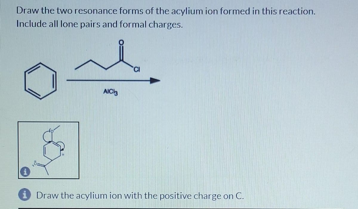 Draw the two resonance forms of the acylium ion formed in this reaction.
Include all lone pairs and formal charges.
1
AIC3
Draw the acylium ion with the positive charge on C.