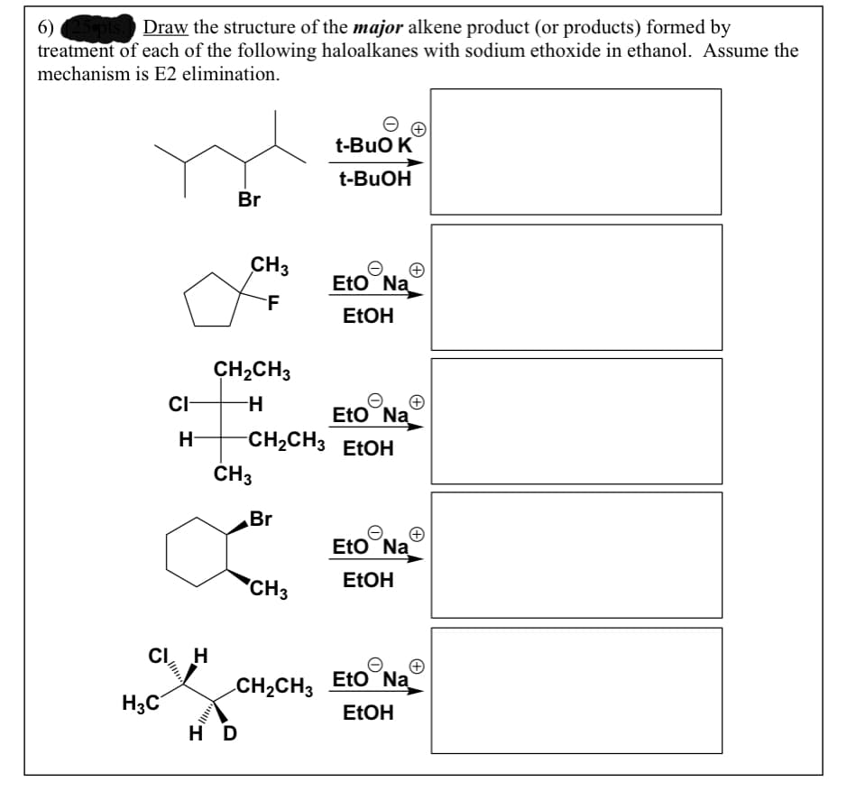 6) 25pts. Draw the structure of the major alkene product (or products) formed by
treatment of each of the following haloalkanes with sodium ethoxide in ethanol. Assume the
mechanism is E2 elimination.
t-BuO K
t-BUOH
Br
CH3
Eto Na
F
ETOH
CH2CH3
CI
H-
Eto Na
-CH2CH3 ELOH
H-
ČH3
Br
Eto Na
ELOH
CH3
CI, H
Eto Na
CH2CH3
H3C
H D
ELOH
