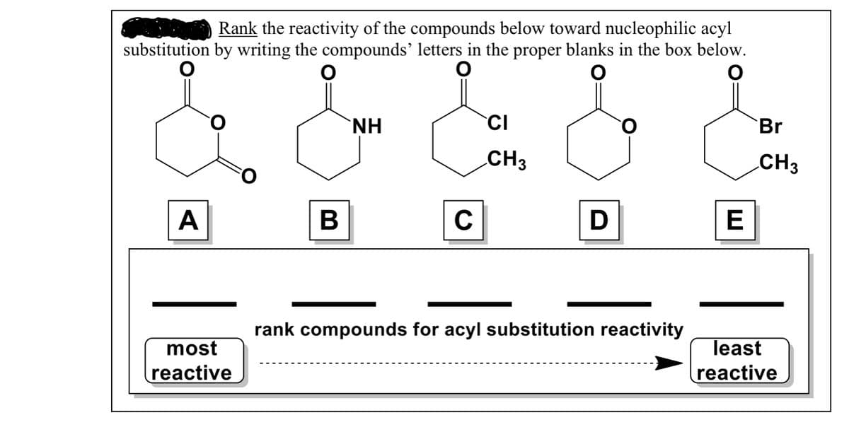 Rank the reactivity of the compounds below toward nucleophilic acyl
substitution by writing the compounds' letters in the proper blanks in the box below.
`NH
CI
Br
CH3
CH3
A
В
C
E
rank compounds for acyl substitution reactivity
most
least
reactive
reactive
