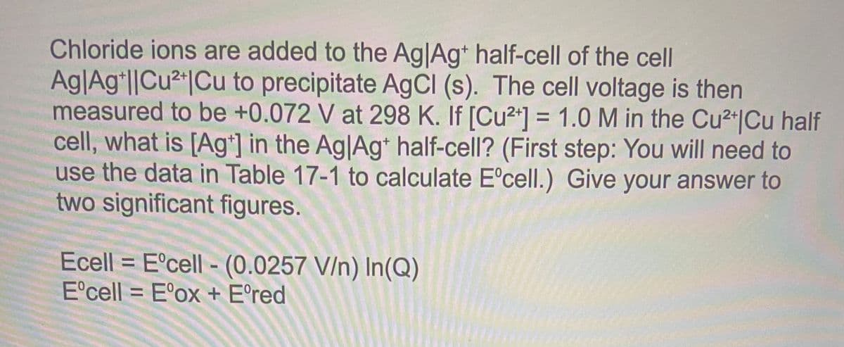 Chloride ions are added to the AglAg* half-cell of the cell
Ag|Ag*l|Cu²*|Cu to precipitate AgCI (s). The cell voltage is then
measured to be +0.072 V at 298 K. If [Cu2+] = 1.0 M in the Cu2+|Cu half
cell, what is [Ag*] in the Ag|Ag* half-cell? (First step: You will need to
use the data in Table 17-1 to calculate E°cell.) Give your answer to
two significant figures.
Ecell = E°cell - (0.0257 V/n) In(Q)
E'cell = E°ox + E°red
