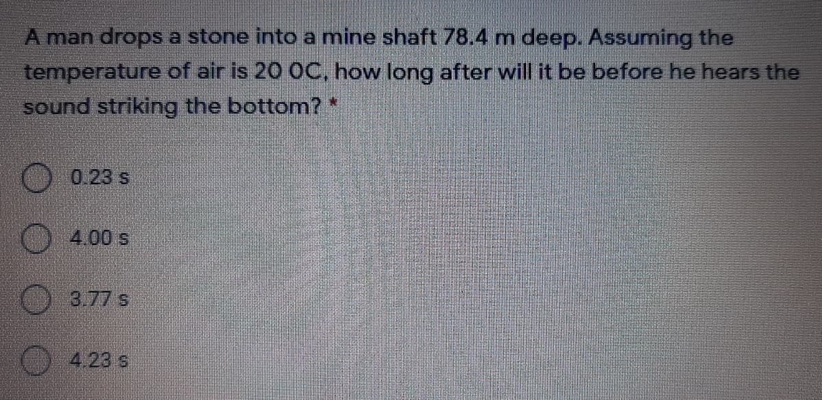 A man drops a stone into a mine shaft 78.4 m deep. Assuming the
temperature of air is 20 OC, how long after will it be before he hears the
sound striking the bottom? *
0.23 s
4.00 s
3.77 s
4.23 s
