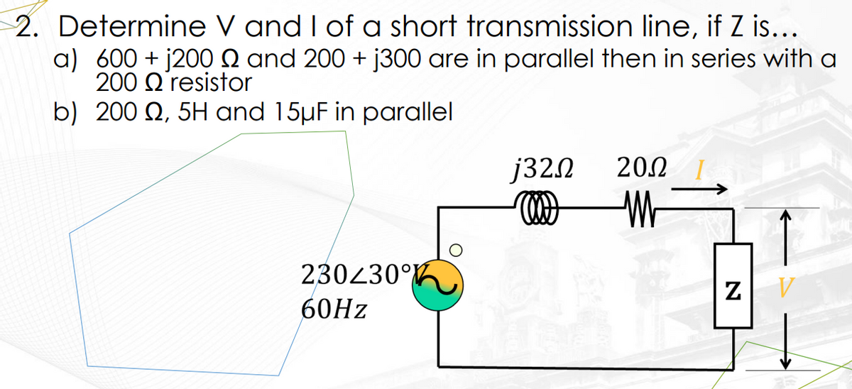 2. Determine V and I of a short transmission line, if Z is...
a) 600+j2009 and 200+ j300 are in parallel then in series with a
200
resistor
b) 200 , 5H and 15µF in parallel
230230°
60Hz
j320
2002
M
N