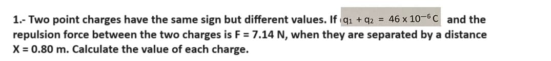 1.- Two point charges have the same sign but different values. If q1 + q2 = 46 x 10-6 C and the
repulsion force between the two charges is F = 7.14 N, when they are separated by a distance
X = 0.80 m. Calculate the value of each charge.