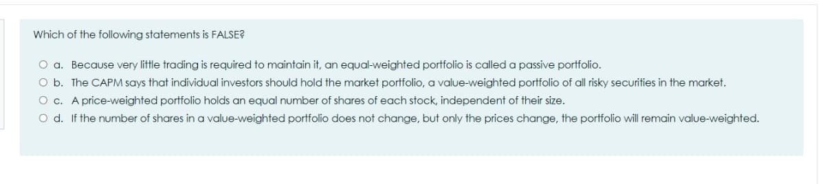 Which of the following statements is FALSE?
O a. Because very little trading is required to maintain it, an equal-weighted portfolio is called a passive portfolio.
O b. The CAPM says that individual investors should hold the market portfolio, a value-weighted portfolio of all risky securities in the market.
O c. A price-weighted portfolio holds an equal number of shares of each stock, independent of their size.
O d. If the number of shares in a value-weighted portfolio does not change, but only the prices change, the portfolio will remain value-weighted.
