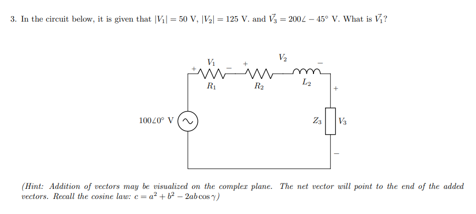 3. In the circuit below, it is given that |V1| = 50 V, |V2| = 125 V. and V3 = 2004 – 45° V. What is V?
V2
V1
L2
R1
R2
10020° V
Z3
V3
(Hint: Addition of vectors may be visualized on the complex plane. The net vector will point to the end of the added
vectors. Recall the cosine law: c =
= a² + b² – 2abcos y)
