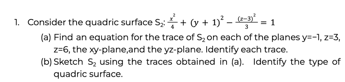 1. Consider the quadric surface S2:
+ (y + 1)? - (2–3)
1
4
(a) Find an equation for the trace of S2 on each of the planes y=-1, z=3,
z=6, the xy-plane,and the yz-plane. Identify each trace.
(b) Sketch S2 using the traces obtained in (a). Identify the type of
quadric surface.
