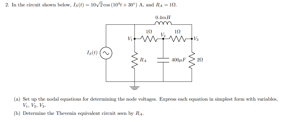 2. In the circuit shown below, Is(t) = 10/2 cos (104t + 30°) A, and RA = 1.
0.4mH
12
V2
V1
V3
Is(t)
RA
400µF
(a) Set up the nodal equations for determining the node voltages. Express each equation in simplest form with variables,
V1, V2, V3.
(b) Determine the Thevenin equivalent circuit seen by RA.
