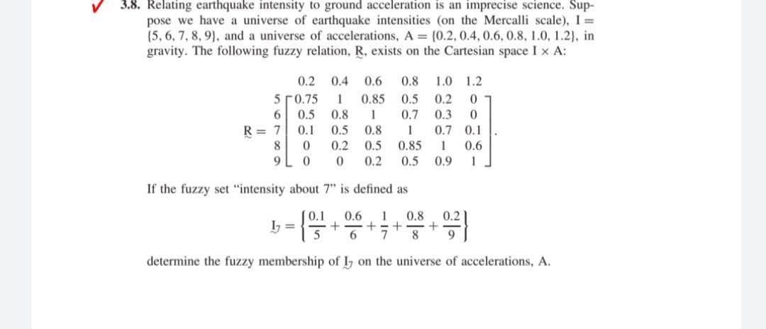 3.8. Relating earthquake intensity to ground acceleration is an imprecise science. Sup-
pose we have a universe of earthquake intensities (on the Mercalli scale), I =
{5, 6, 7, 8, 9}, and a universe of accelerations, A = {0.2, 0.4, 0.6, 0.8, 1.0, 1.2}, in
gravity. The following fuzzy relation, R, exists on the Cartesian space I x A:
0.2
0.4
0.6
0.8
1.0 1.2
5 ГО.75
1
0.85
0.5
0.2
6.
0.5
0.8
1
0.7
0.3
R = 7
0.1
0.5
0.8
1
0.7 0.1
8.
0.2
0.5
0.85
1
0.6
9L 0
0.2
0.5
0.9
1
If the fuzzy set "intensity about 7" is defined as
0.1
0.6
1
0.8
0.2
I =
5
+=+
8.
determine the fuzzy membership of I on the universe of accelerations, A.
