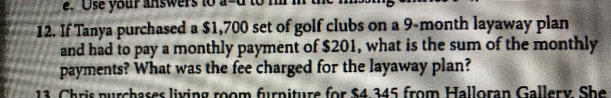 e. Use your
12. If Tanya purchased a $1,700 set of golf clubs on a 9-month layaway plan
and had to pay a monthly payment of $201, what is the sum of the monthly
payments? What was the fee charged for the layaway plan?
13 Chris nurchases living room furniture for $4.345 from Halloran Gallery, She
