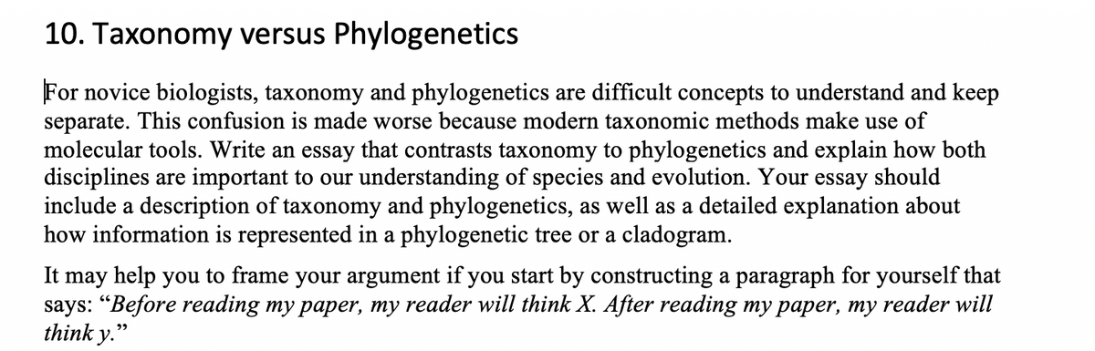 10. Taxonomy versus Phylogenetics
For novice biologists, taxonomy and phylogenetics are difficult concepts to understand and keep
separate. This confusion is made worse because modern taxonomic methods make use of
molecular tools. Write an essay that contrasts taxonomy to phylogenetics and explain how both
disciplines are important to our understanding of species and evolution. Your essay should
include a description of taxonomy and phylogenetics, as well as a detailed explanation about
how information is represented in a phylogenetic tree or a cladogram.
It may help you to frame your argument if you start by constructing a paragraph for yourself that
says: "Before reading my paper, my reader will think X. After reading my paper, my reader will
think y."
