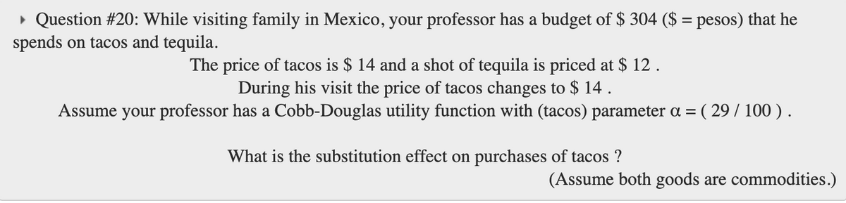 • Question #20: While visiting family in Mexico, your professor has a budget of $ 304 ($ = pesos) that he
spends on tacos and tequila.
The price of tacos is $ 14 and a shot of tequila is priced at $ 12.
During his visit the price of tacos changes to $ 14 .
Assume your professor has a Cobb-Douglas utility function with (tacos) parameter a =
( 29/ 100 ).
What is the substitution effect on purchases of tacos ?
(Assume both goods are commodities.)
