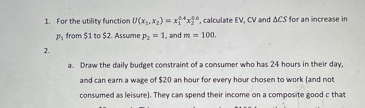 .0.40.6
1. For the utility function U(x1, X2) = x4x26, calculate EV, CV and ACS for an increase in
P, from $1 to $2. Assume p2 = 1, and m = 100.
2.
a. Draw the daily budget constraint of a consumer who has 24 hours in their day,
and can earn a wage of $20 an hour for every hour chosen to work (and not
consumed as leisure). They can spend their income on a composite good c that
