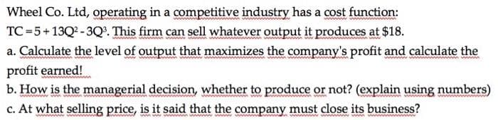 Wheel Co. Ltd, operating in a competitive industry has a cost function:
TC =5+13Q2 -3Q. This firm can sell whatever output it produces at $18.
a. Calculate the level of output that maximizes the company's profit and calculate the
wwn
profit earned!
b. How is the managerial decision, whether to produce or not? (explain using numbers)
c. At what selling price, is it said that the company must close its business?
