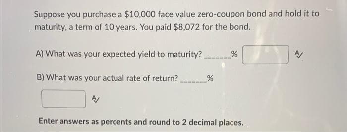 Suppose you purchase a $10,000 face value zero-coupon bond and hold it to
maturity, a term of 10 years. You paid $8,072 for the bond.
A) What was your expected yield to maturity?
B) What was your actual rate of return? %
Enter answers as percents and round to 2 decimal places.
