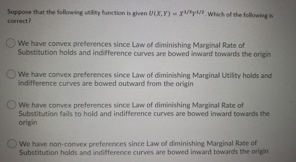 Suppose that the following utility function is given U(X,Y) = x/3y1/2, Which of the following is
correct?
O We have convex preferences since Law of diminishing Marginal Rate of
Substitution holds and indifference curves are bowed inward towards the origin
We have convex preferences since Law of diminishing Marginal Utility holds and
indifference curves are bowed outward from the origin
O We have convex preferences since Law of diminishing Marginal Rate of
Substitution fails to hold and indifference curves are bowed inward towards the
origin
O We have non-convex preferences since Law of diminishing Marginal Rate of
Substitution holds and indifference curves are bowed inward towards the origin
