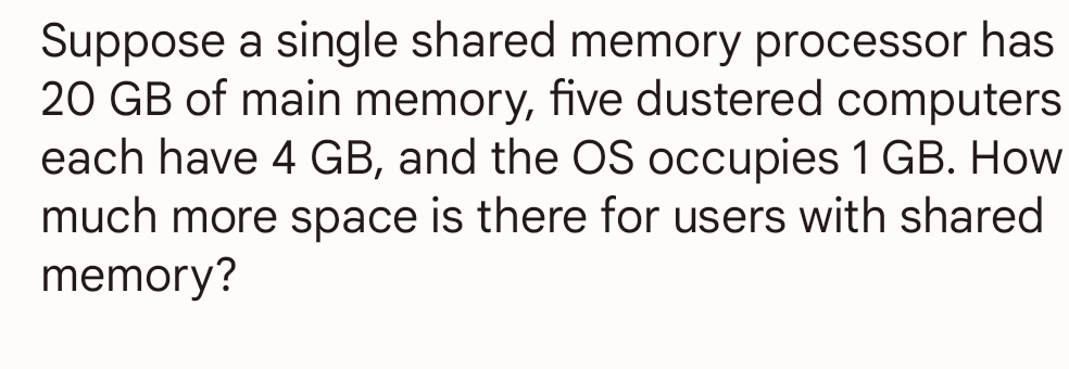 Suppose a single shared memory processor has
20 GB of main memory, five dustered computers
each have 4 GB, and the OS occupies 1 GB. How
much more space is there for users with shared
memory?