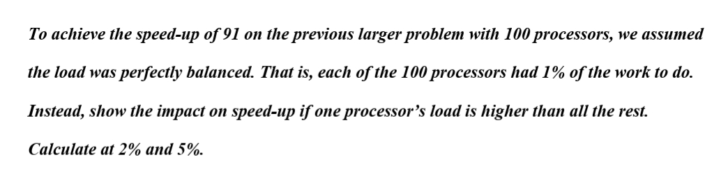 To achieve the speed-up of 91 on the previous larger problem with 100 processors, we assumed
the load was perfectly balanced. That is, each of the 100 processors had 1% of the work to do.
Instead, show the impact on speed-up if one processor's load is higher than all the rest.
Calculate at 2% and 5%.
