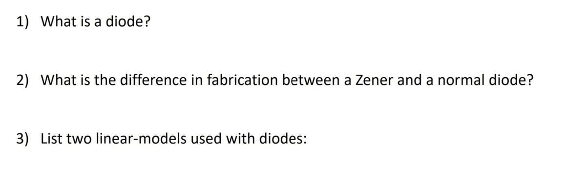 1) What is a diode?
2) What is the difference in fabrication between a Zener and a normal diode?
3) List two linear-models used with diodes:
