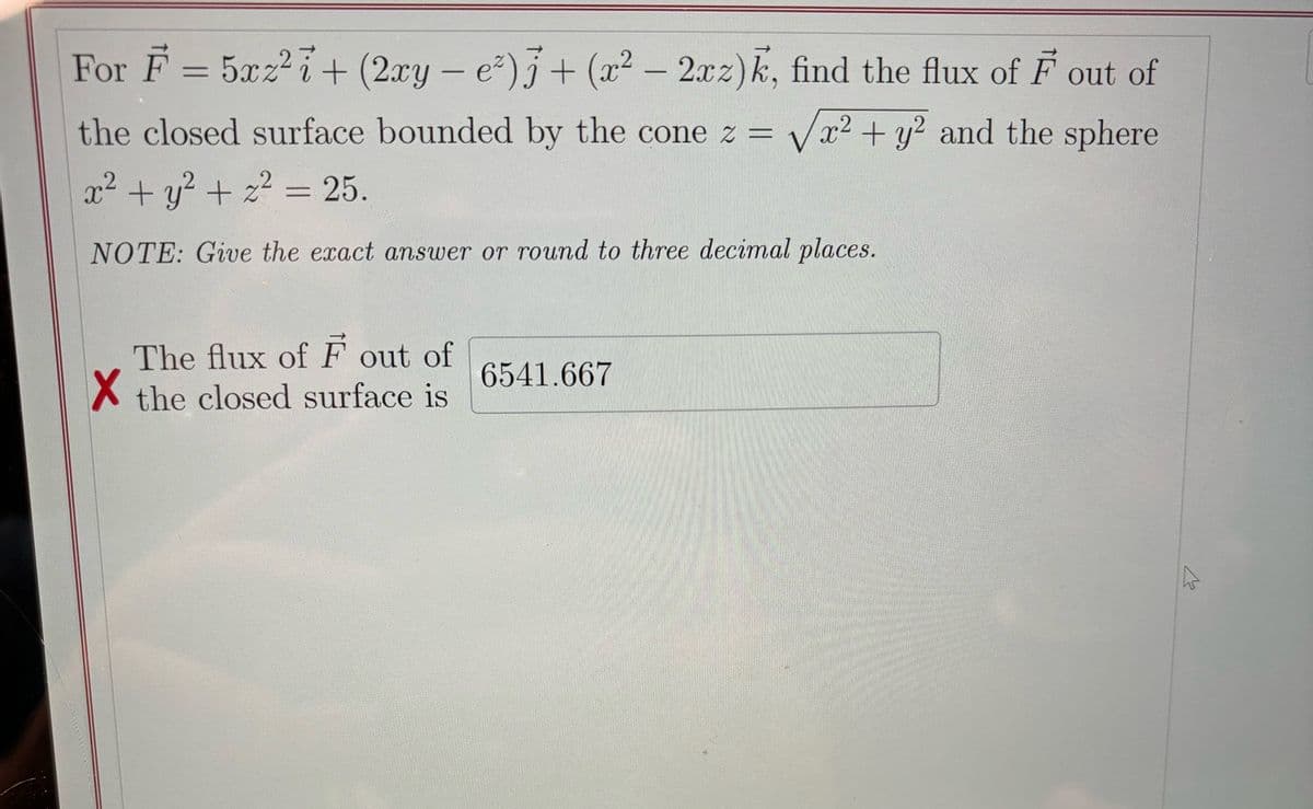 For F = 5xz² + (2xy − e²) j + (x² − 2xz)k, find the flux of F out of
the closed surface bounded by the cone z = √√√x² + y² and the sphere
x² + y²+ z² = 25.
Z
NOTE: Give the exact answer or round to three decimal places.
The flux of F out of
✗ the closed surface is
6541.667